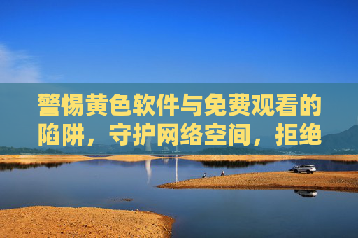 警惕黄色软件与免费观看的陷阱,守护网络空间,拒绝不良信息