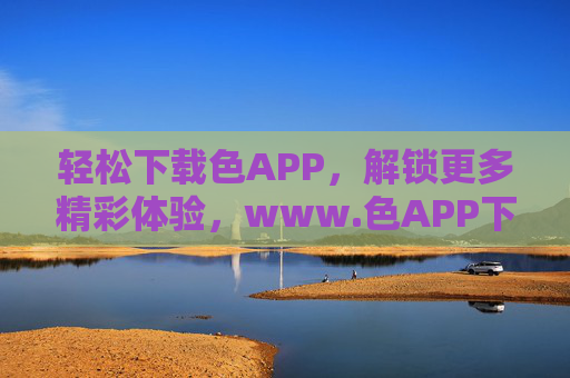轻松下载色APP，解锁更多精彩体验，www.色APP下载指南