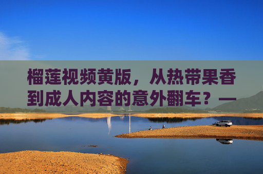 榴莲视频黄版，从热带果香到成人内容的意外翻车？——网络传播中的反差与反思