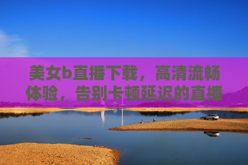 美女b直播下载，高清流畅体验，告别卡顿延迟的直播新选择