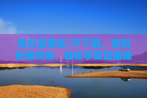 美女直播全婐不下载，告别安装烦恼，轻松享受直播盛宴