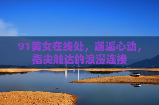 91美女在线处,邂逅心动,指尖触达的浪漫连接