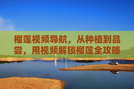 榴莲视频导航,从种植到品尝,用视频解锁榴莲全攻略