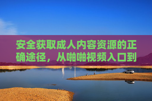 安全获取成人内容资源的正确途径，从啪啪视频入口到合规平台的选择指南