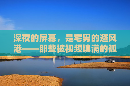 深夜的屏幕，是宅男的避风港——那些被视频填满的孤独与慰藉