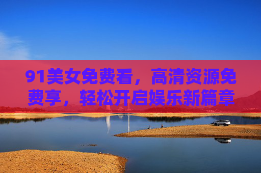 91美女免费看，高清资源免费享，轻松开启娱乐新篇章