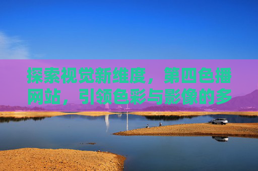 探索视觉新维度，第四色播网站，引领色彩与影像的多元体验