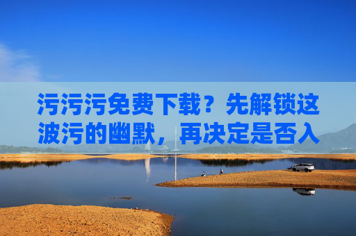 污污污免费下载？先解锁这波污的幽默，再决定是否入局