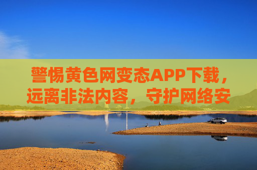 警惕黄色网变态APP下载，远离非法内容，守护网络安全与家庭安宁