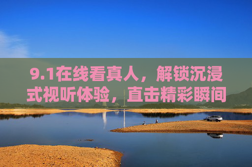 9.1在线看真人，解锁沉浸式视听体验，直击精彩瞬间