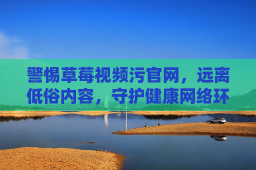 警惕草莓视频污官网，远离低俗内容，守护健康网络环境