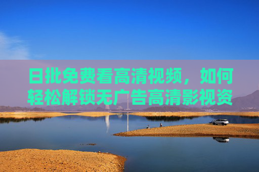 日批免费看高清视频,如何轻松解锁无广告高清影视资源?