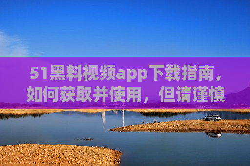 51黑料视频app下载指南,如何获取并使用,但请谨慎对待内容与安全风险