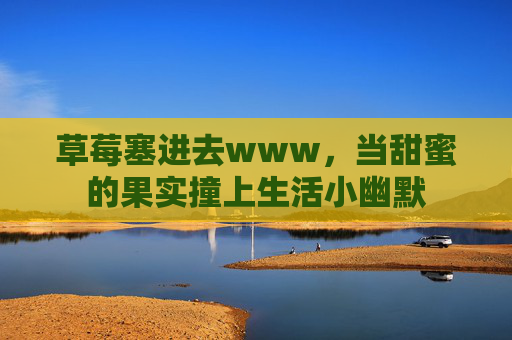 草莓塞进去www,当甜蜜的果实撞上生活小幽默