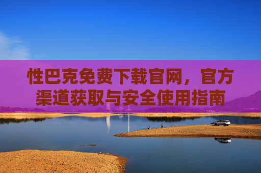 性巴克免费下载官网，官方渠道获取与安全使用指南