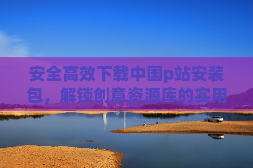 安全高效下载中国p站安装包，解锁创意资源库的实用指南
