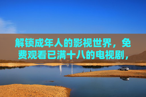 解锁成年人的影视世界，免费观看已满十八的电视剧，合法渠道与优质内容推荐