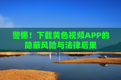 警惕！下载黄色视频APP的隐蔽风险与法律后果