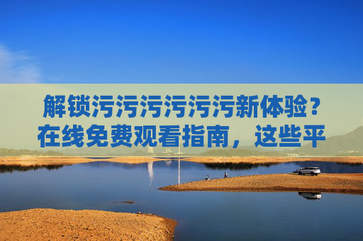 解锁污污污污污污新体验？在线免费观看指南，这些平台和技巧你不可错过！