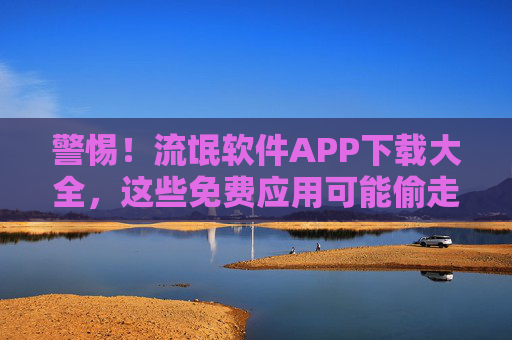警惕！流氓软件APP下载大全，这些免费应用可能偷走你的隐私与流量