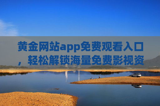 黄金网站app免费观看入口，轻松解锁海量免费影视资源的官方渠道指南