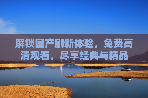 解锁国产剧新体验，免费高清观看，尽享经典与精品