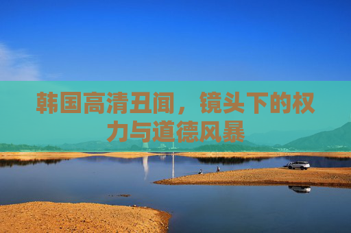 韩国高清丑闻，镜头下的权力与道德风暴