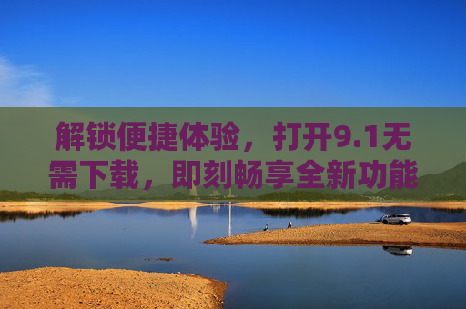 解锁便捷体验，打开9.1无需下载，即刻畅享全新功能