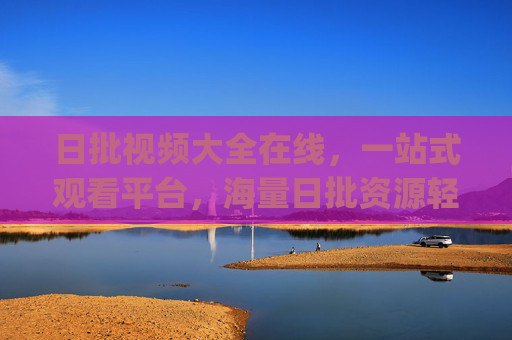 日批视频大全在线，一站式观看平台，海量日批资源轻松get