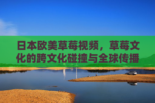 日本欧美草莓视频，草莓文化的跨文化碰撞与全球传播趋势分析