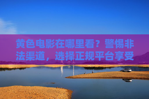 黄色电影在哪里看？警惕非法渠道，选择正规平台享受健康影视