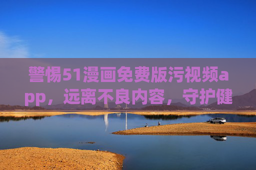 警惕51漫画免费版污视频app，远离不良内容，守护健康生活