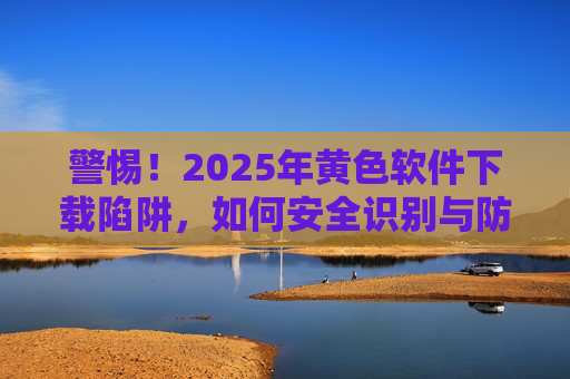 警惕!2025年黄色软件下载陷阱,如何安全识别与防护
