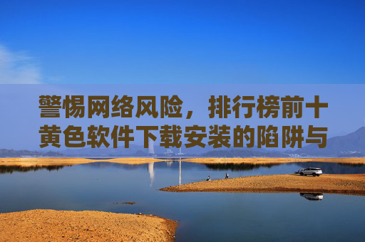 警惕网络风险,排行榜前十黄色软件下载安装的陷阱与危害