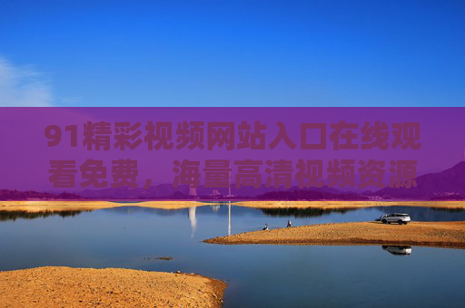 91精彩视频网站入口在线观看免费，海量高清视频资源，一键直达，免费畅享！