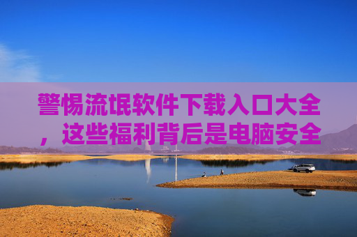 警惕流氓软件下载入口大全，这些福利背后是电脑安全的巨大陷阱