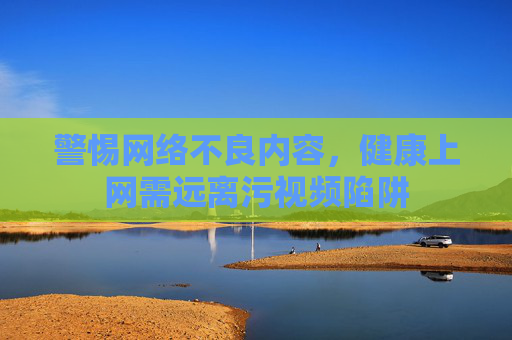 警惕网络不良内容，健康上网需远离污视频陷阱