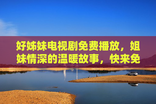 好姊妹电视剧免费播放,姐妹情深的温暖故事,快来免费追剧感受人间真情!