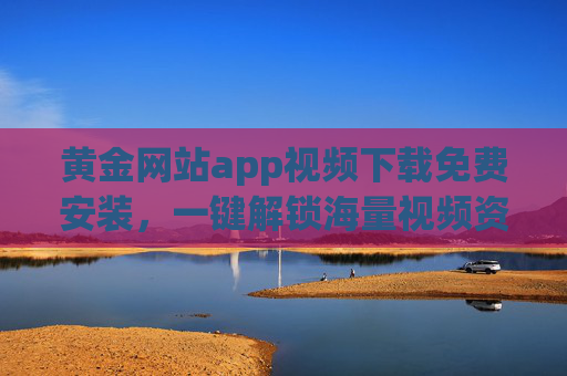 黄金网站app视频下载免费安装，一键解锁海量视频资源，告别广告与下载限制的烦恼