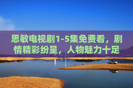 思敏电视剧1-5集免费看，剧情精彩纷呈，人物魅力十足，快来追剧吧！