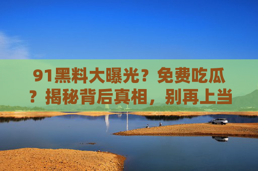 91黑料大曝光?免费吃瓜?揭秘背后真相,别再上当了!
