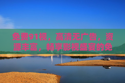 免费91视，高清无广告，资源丰富，畅享影视盛宴的免费神器