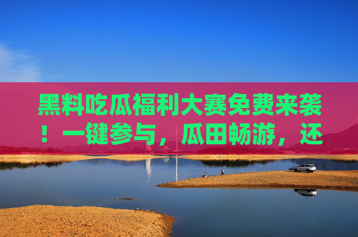 黑料吃瓜福利大赛免费来袭！一键参与，瓜田畅游，还有惊喜好礼等你拿！