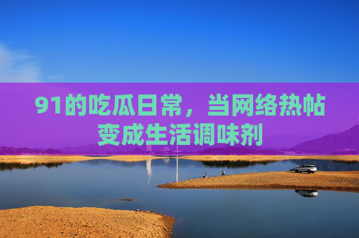 91的吃瓜日常，当网络热帖变成生活调味剂