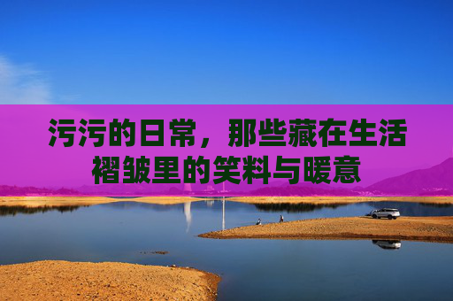 污污的日常，那些藏在生活褶皱里的笑料与暖意