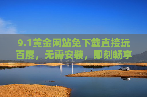 9.1黄金网站免下载直接玩百度，无需安装，即刻畅享便捷的百度资源体验