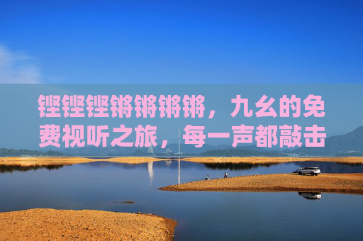 铿铿铿锵锵锵锵，九幺的免费视听之旅，每一声都敲击心弦