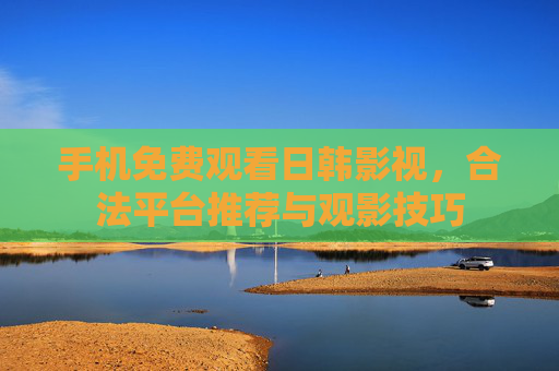 手机免费观看日韩影视，合法平台推荐与观影技巧