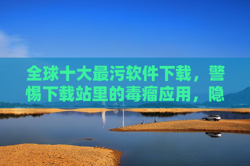 全球十大最污软件下载，警惕下载站里的毒瘤应用，隐藏的隐私与安全威胁