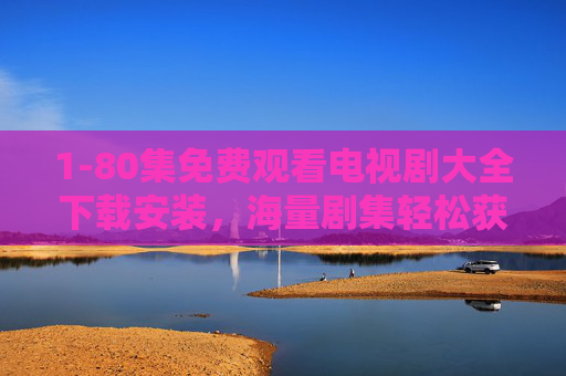 1-80集免费观看电视剧大全下载安装,海量剧集轻松获取,告别追剧等待与限速烦恼